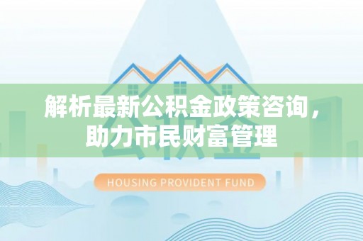 华容解析最新公积金政策咨询，助力市民财富管理