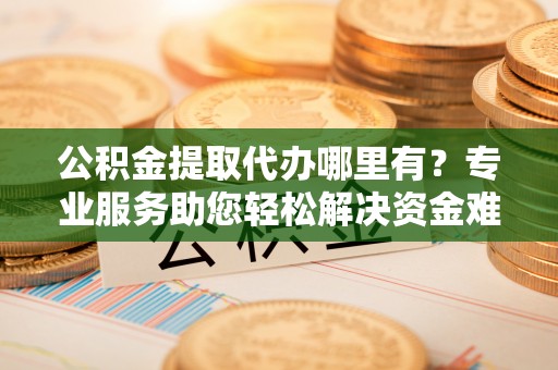 华容公积金提取代办哪里有？专业服务助您轻松解决资金难题